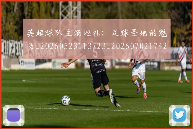 英超球队主场巡礼：足球圣地的魅力_20260523113723_20260702174253