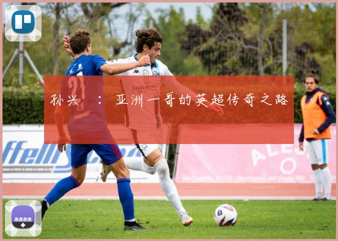 孙兴慜:亚洲一哥的英超传奇之路