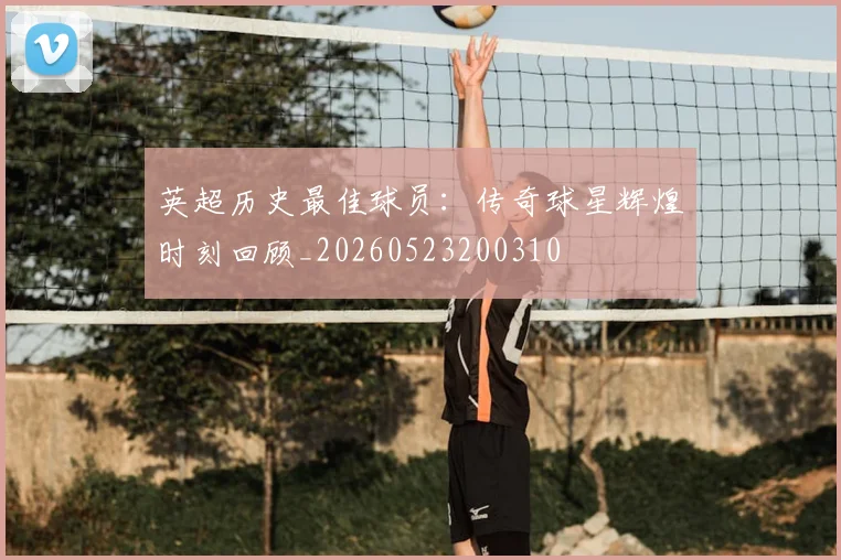 英超历史最佳球员：传奇球星辉煌时刻回顾_20260523200310