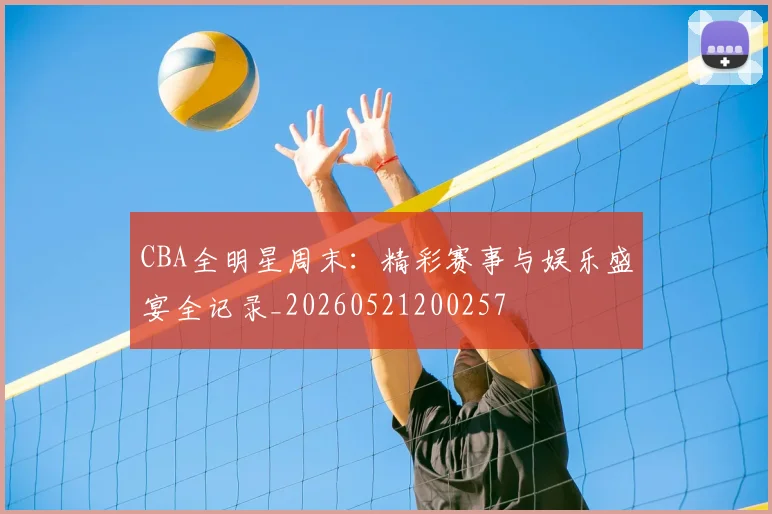 CBA全明星周末：精彩赛事与娱乐盛宴全记录_20260521200257
