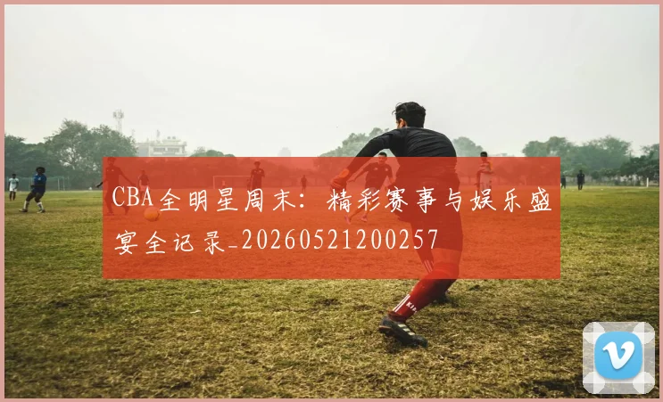 CBA全明星周末:精彩赛事与娱乐盛宴全记录_20260521200257