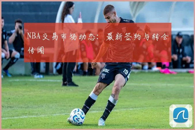 NBA交易市场动态：最新签约与转会传闻