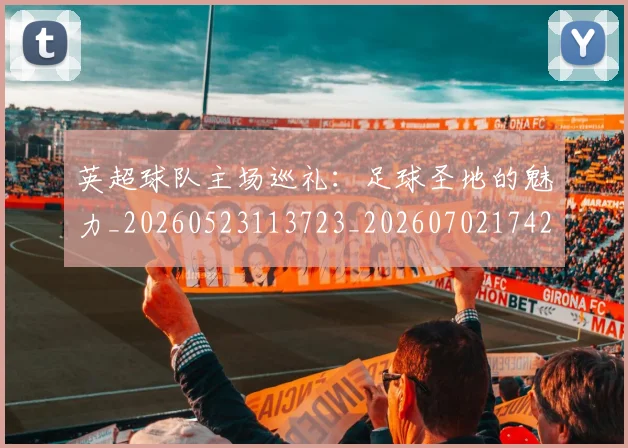 英超球队主场巡礼:足球圣地的魅力_20260523113723_20260702174253