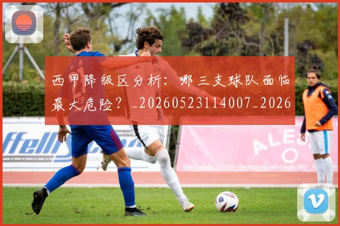西甲降级区分析:哪三支球队面临最大危险?_20260523114007_20260703181941