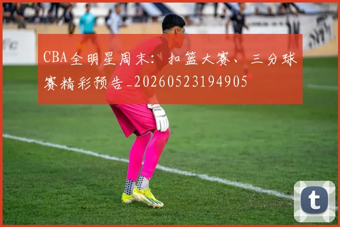 CBA全明星周末：扣篮大赛、三分球赛精彩预告_20260523194905