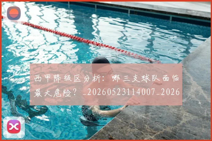 西甲降级区分析：哪三支球队面临最大危险？_20260523114007_20260703181941
