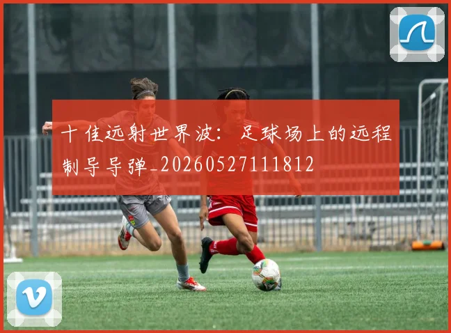 十佳远射世界波：足球场上的远程制导导弹_20260527111812