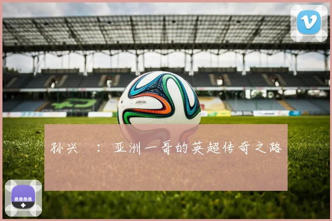 孙兴慜：亚洲一哥的英超传奇之路